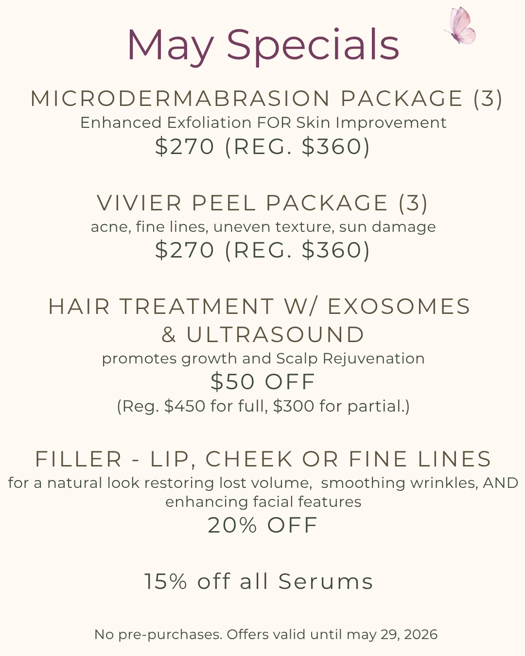 May 2026 special offers
                1. Either microdermabrasion package (3) for enhanced exfoliation for skin improvement or
                Vivier peel package (3) for Acne, fine lines, uneven texture, and sun damage.
                Regular $360, Sale: $270.
                2.Hair treatment with exosomes and ultrasound: promotes hair growth and scalp rejuvenation.
                $50 off regular prices of full ($450) and partial ($300).
                3. 20% Off Filler - Lip, cheek or fine lines. For a natural look, to restore lost volume, smooth wrinkles, 
                and enhance facial features.   
                No pre-purchases. Valid until May 29, 2026.