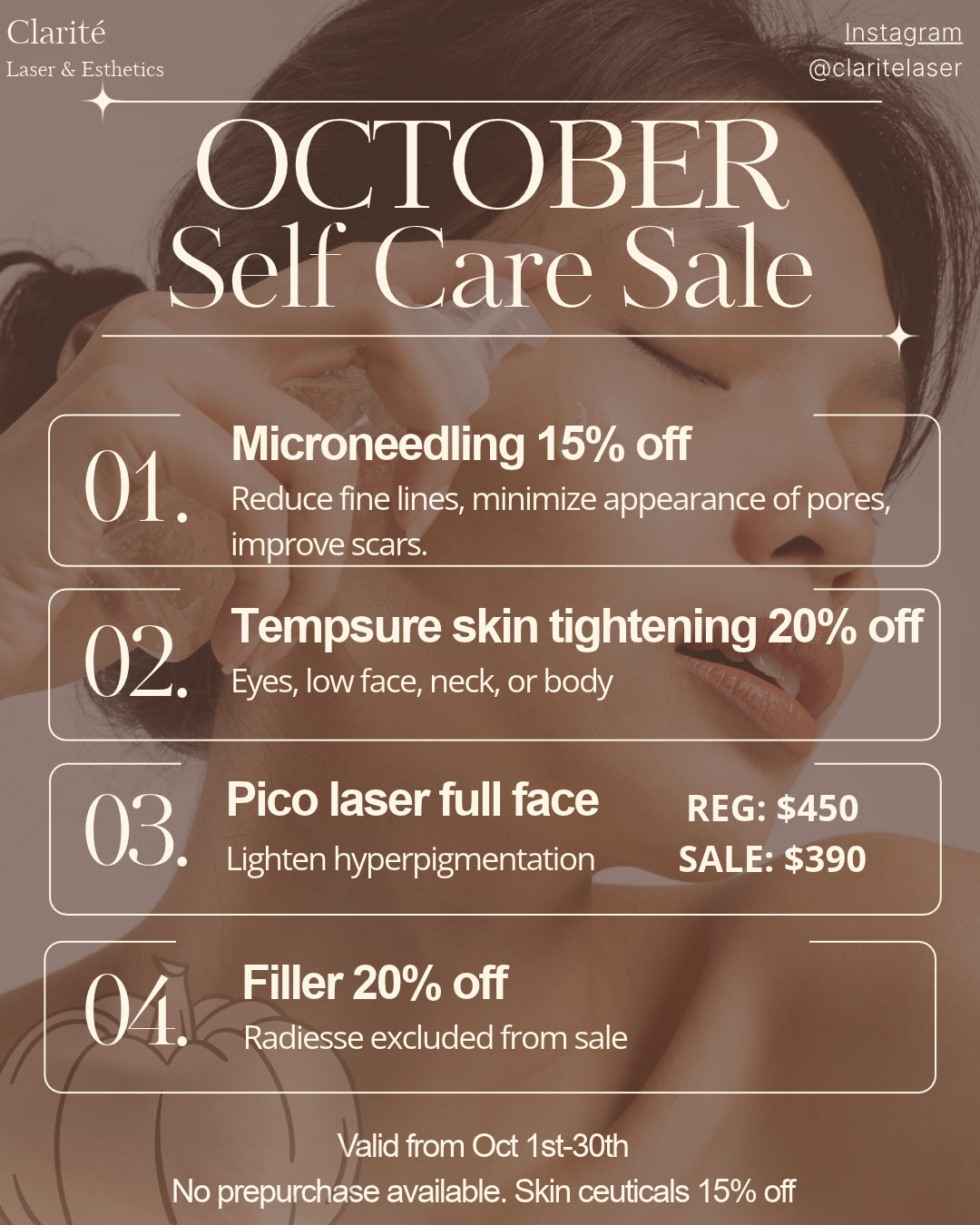 October Self Care sale

                1. Microneedling 15% off. Reduce fine lines, minimize appearance of pores, improve scars.
                
                2. Tempsure skin tightening 20% off. Eyes, low face, neck or body.

                3. Pico laser full face, Regular $450, Sale $390. Lighten hyperpigmentation.
                
                4. Filler 20% off. Radiesse excluded from this sale.
                
                5. Skinceuticals 15% off.

                Valid until Oct 30th. No pre-purchases.